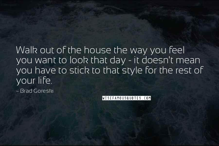 Brad Goreski Quotes: Walk out of the house the way you feel you want to look that day - it doesn't mean you have to stick to that style for the rest of your life.