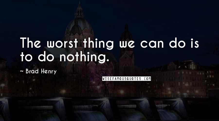 Brad Henry Quotes: The worst thing we can do is to do nothing.