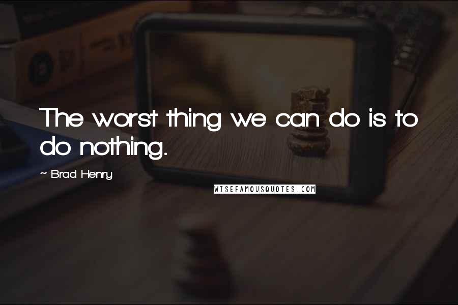 Brad Henry Quotes: The worst thing we can do is to do nothing.