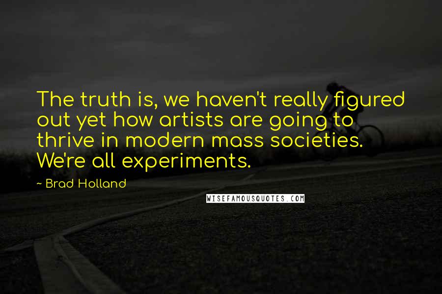 Brad Holland Quotes: The truth is, we haven't really figured out yet how artists are going to thrive in modern mass societies. We're all experiments.