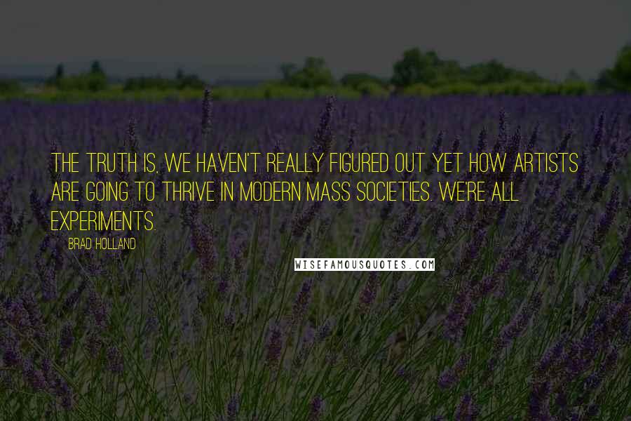 Brad Holland Quotes: The truth is, we haven't really figured out yet how artists are going to thrive in modern mass societies. We're all experiments.