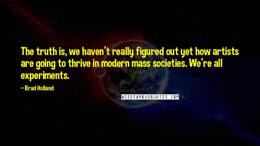 Brad Holland Quotes: The truth is, we haven't really figured out yet how artists are going to thrive in modern mass societies. We're all experiments.