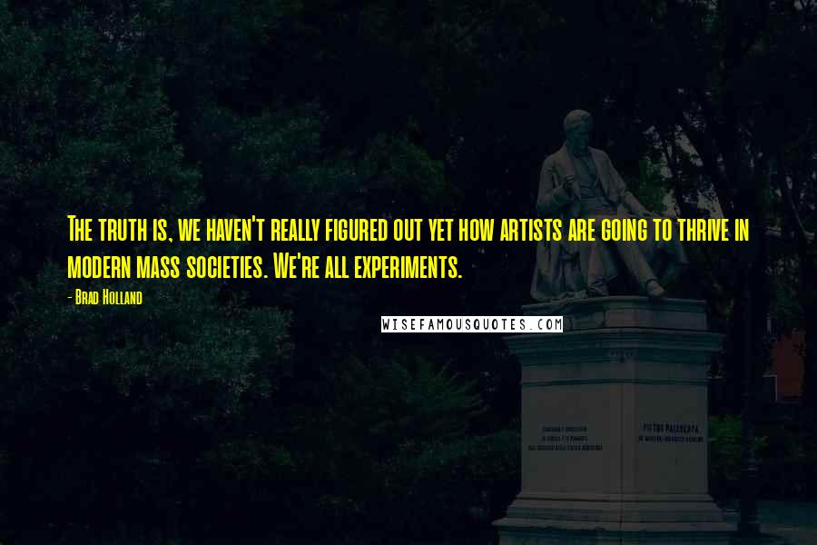 Brad Holland Quotes: The truth is, we haven't really figured out yet how artists are going to thrive in modern mass societies. We're all experiments.