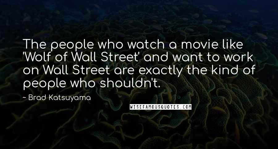 Brad Katsuyama Quotes: The people who watch a movie like 'Wolf of Wall Street' and want to work on Wall Street are exactly the kind of people who shouldn't.