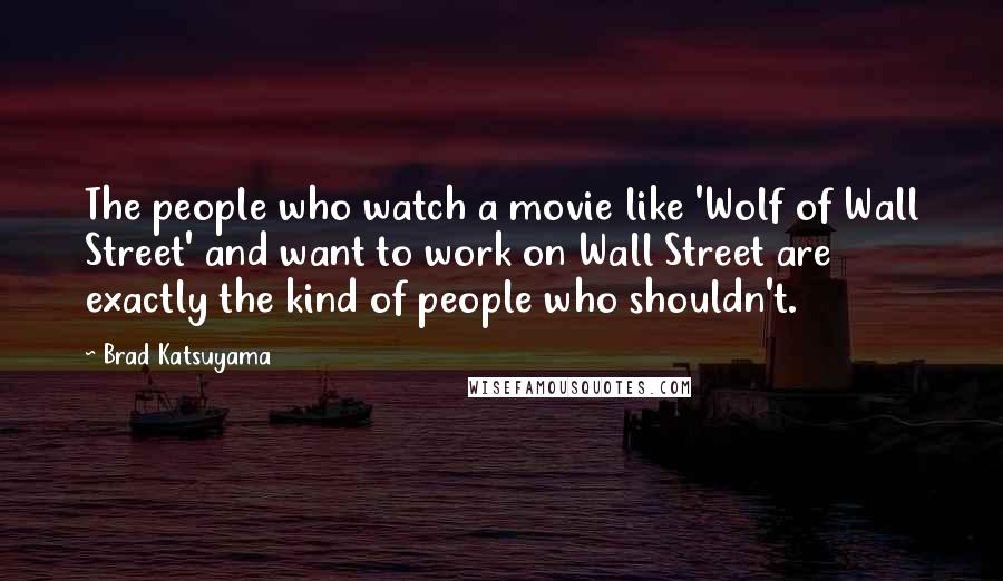 Brad Katsuyama Quotes: The people who watch a movie like 'Wolf of Wall Street' and want to work on Wall Street are exactly the kind of people who shouldn't.