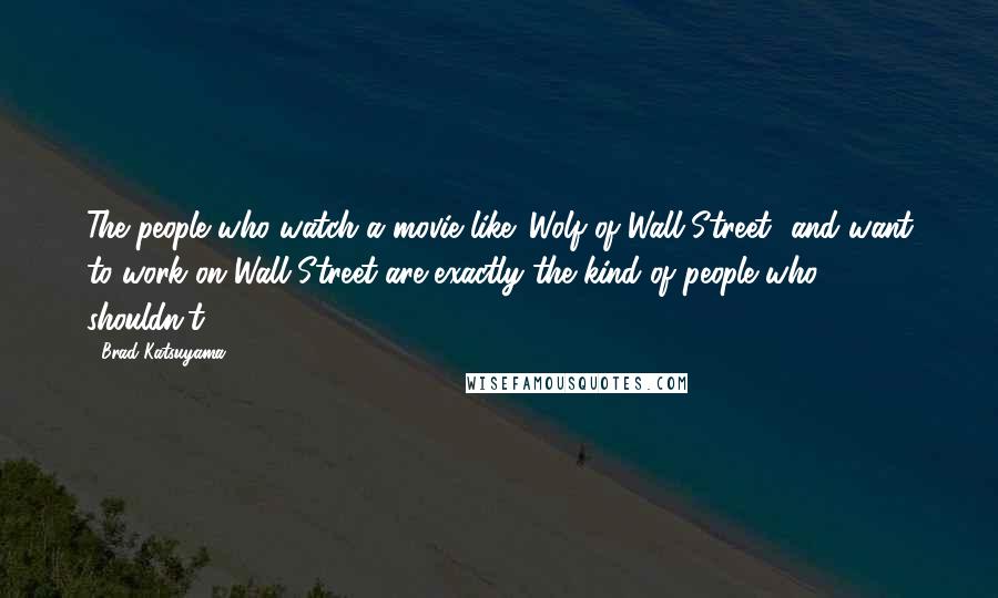 Brad Katsuyama Quotes: The people who watch a movie like 'Wolf of Wall Street' and want to work on Wall Street are exactly the kind of people who shouldn't.