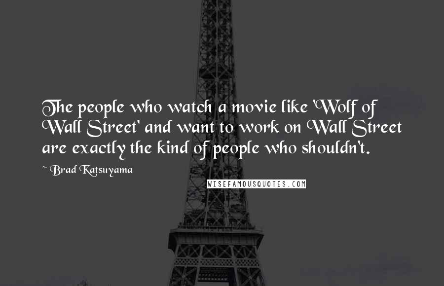 Brad Katsuyama Quotes: The people who watch a movie like 'Wolf of Wall Street' and want to work on Wall Street are exactly the kind of people who shouldn't.