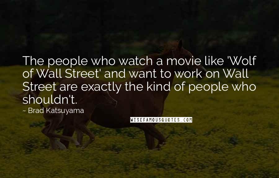 Brad Katsuyama Quotes: The people who watch a movie like 'Wolf of Wall Street' and want to work on Wall Street are exactly the kind of people who shouldn't.