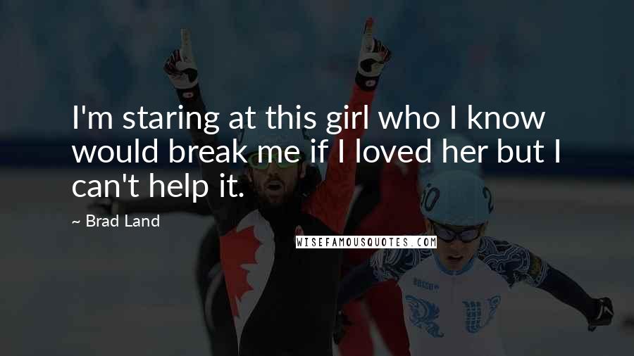 Brad Land Quotes: I'm staring at this girl who I know would break me if I loved her but I can't help it.