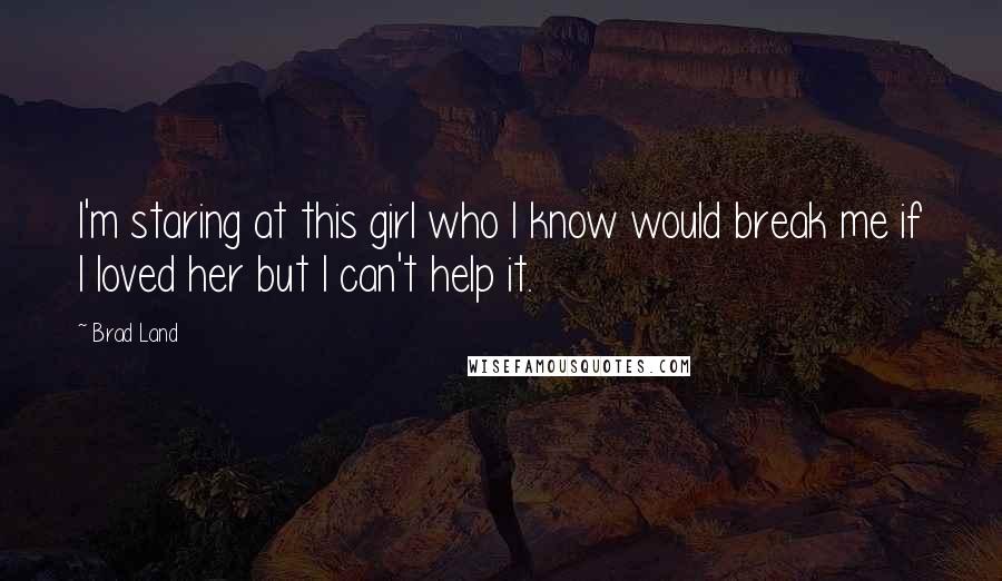 Brad Land Quotes: I'm staring at this girl who I know would break me if I loved her but I can't help it.