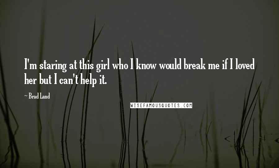 Brad Land Quotes: I'm staring at this girl who I know would break me if I loved her but I can't help it.