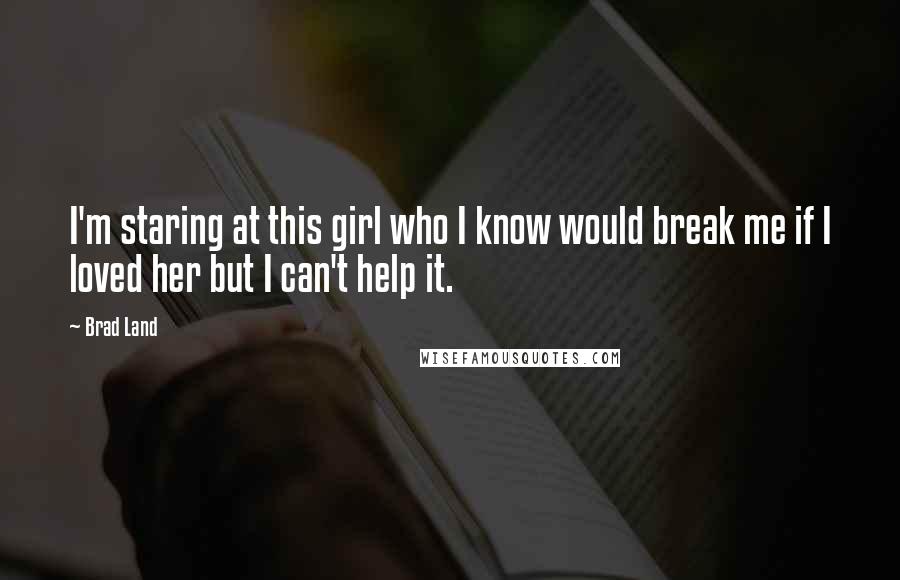 Brad Land Quotes: I'm staring at this girl who I know would break me if I loved her but I can't help it.