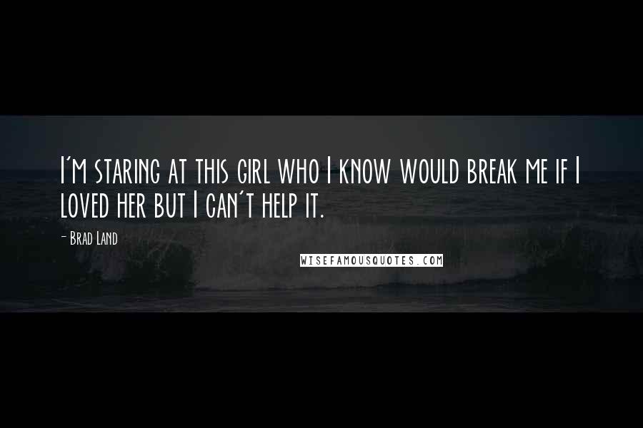 Brad Land Quotes: I'm staring at this girl who I know would break me if I loved her but I can't help it.