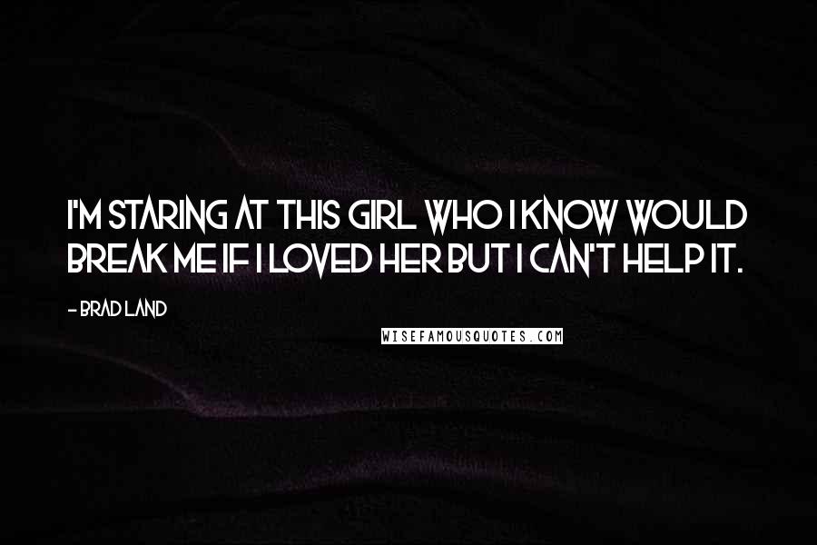 Brad Land Quotes: I'm staring at this girl who I know would break me if I loved her but I can't help it.