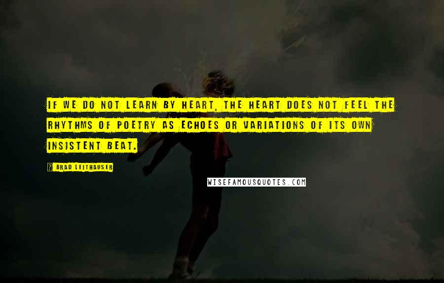 Brad Leithauser Quotes: If we do not learn by heart, the heart does not feel the rhythms of poetry as echoes or variations of its own insistent beat.