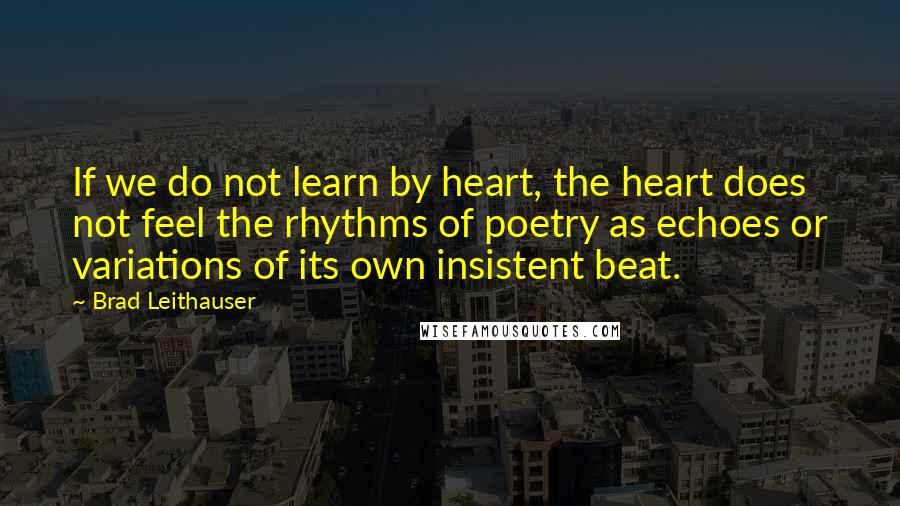 Brad Leithauser Quotes: If we do not learn by heart, the heart does not feel the rhythms of poetry as echoes or variations of its own insistent beat.