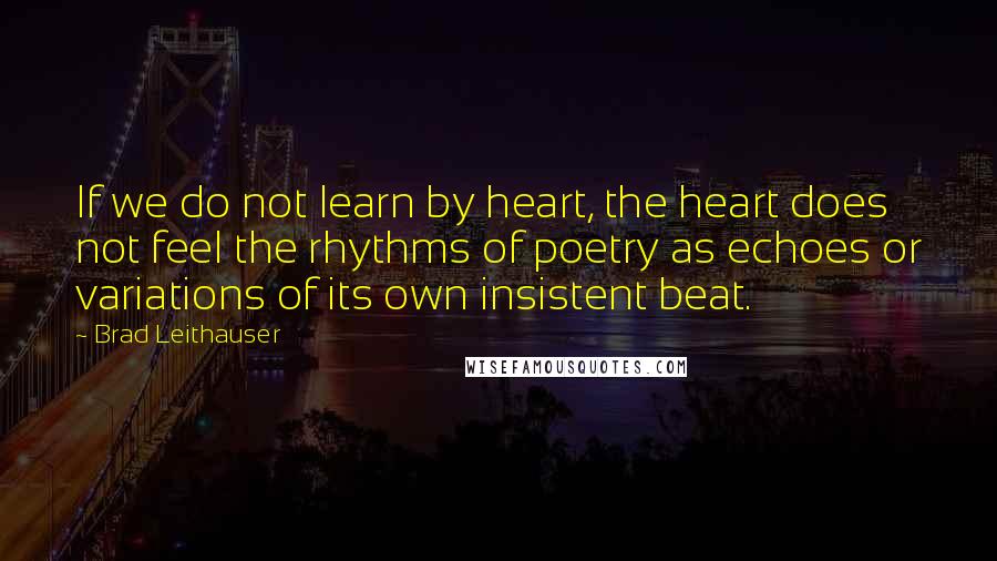 Brad Leithauser Quotes: If we do not learn by heart, the heart does not feel the rhythms of poetry as echoes or variations of its own insistent beat.