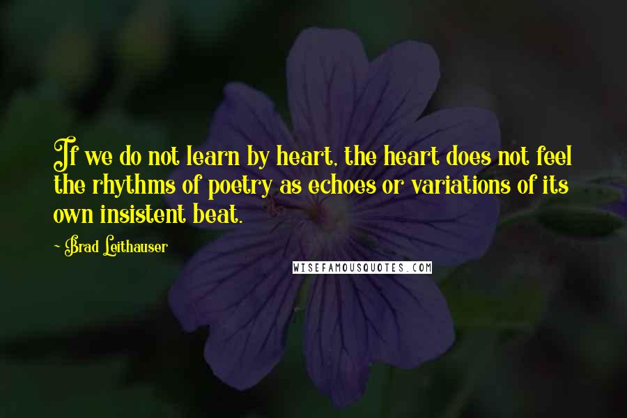 Brad Leithauser Quotes: If we do not learn by heart, the heart does not feel the rhythms of poetry as echoes or variations of its own insistent beat.