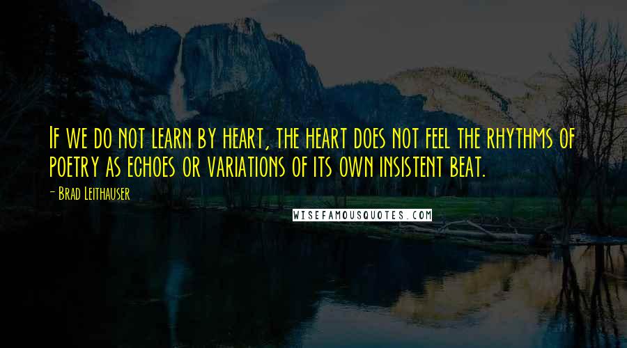 Brad Leithauser Quotes: If we do not learn by heart, the heart does not feel the rhythms of poetry as echoes or variations of its own insistent beat.