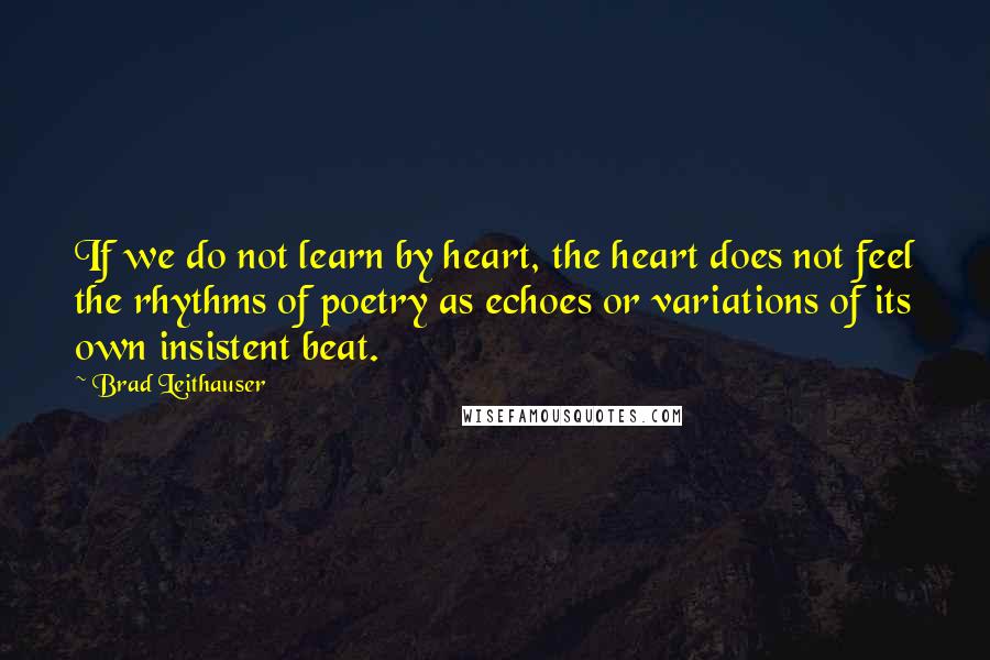 Brad Leithauser Quotes: If we do not learn by heart, the heart does not feel the rhythms of poetry as echoes or variations of its own insistent beat.