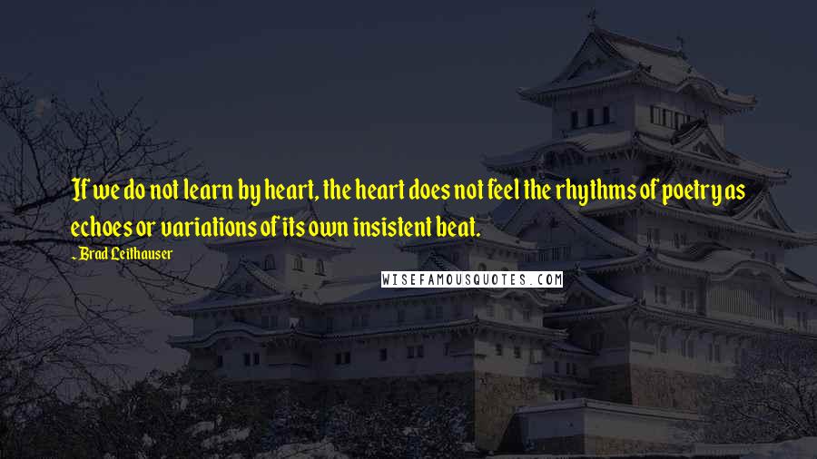 Brad Leithauser Quotes: If we do not learn by heart, the heart does not feel the rhythms of poetry as echoes or variations of its own insistent beat.