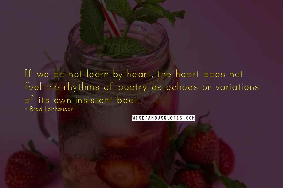 Brad Leithauser Quotes: If we do not learn by heart, the heart does not feel the rhythms of poetry as echoes or variations of its own insistent beat.