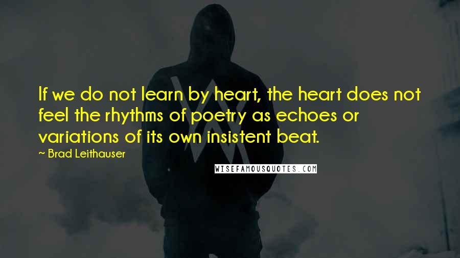 Brad Leithauser Quotes: If we do not learn by heart, the heart does not feel the rhythms of poetry as echoes or variations of its own insistent beat.