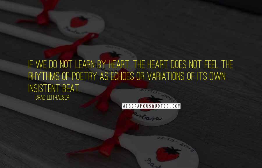 Brad Leithauser Quotes: If we do not learn by heart, the heart does not feel the rhythms of poetry as echoes or variations of its own insistent beat.