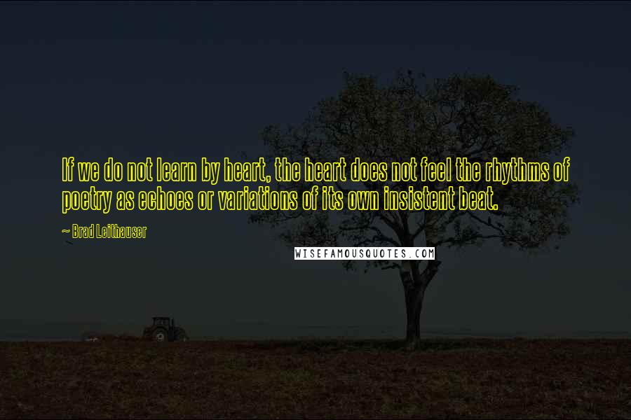 Brad Leithauser Quotes: If we do not learn by heart, the heart does not feel the rhythms of poetry as echoes or variations of its own insistent beat.