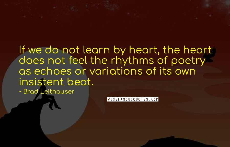 Brad Leithauser Quotes: If we do not learn by heart, the heart does not feel the rhythms of poetry as echoes or variations of its own insistent beat.