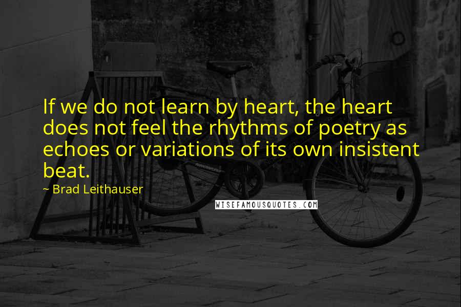 Brad Leithauser Quotes: If we do not learn by heart, the heart does not feel the rhythms of poetry as echoes or variations of its own insistent beat.