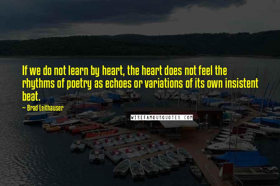 Brad Leithauser Quotes: If we do not learn by heart, the heart does not feel the rhythms of poetry as echoes or variations of its own insistent beat.