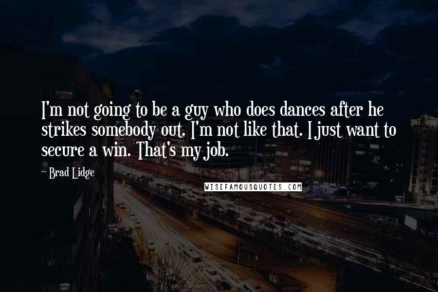 Brad Lidge Quotes: I'm not going to be a guy who does dances after he strikes somebody out. I'm not like that. I just want to secure a win. That's my job.