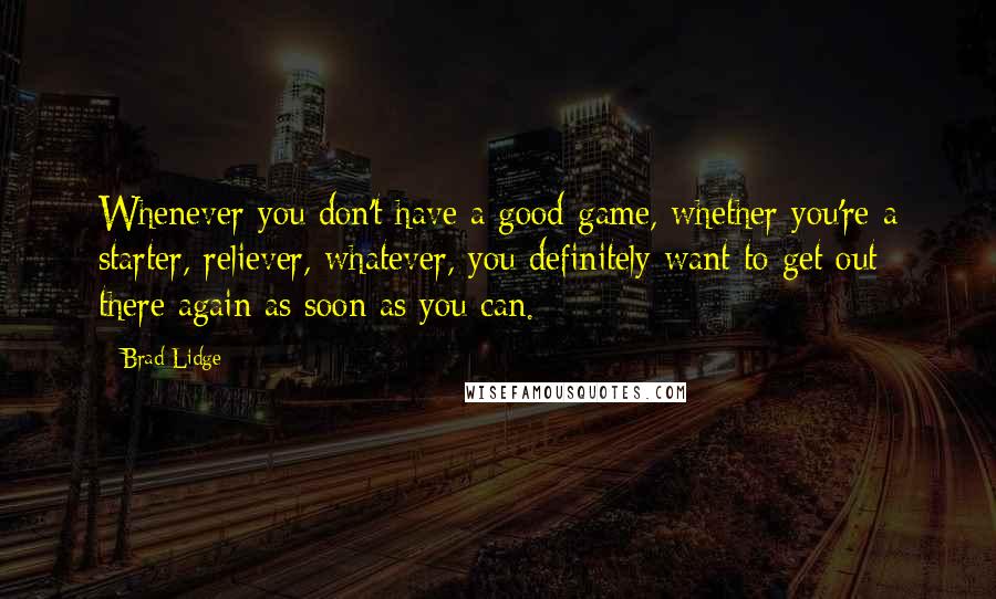 Brad Lidge Quotes: Whenever you don't have a good game, whether you're a starter, reliever, whatever, you definitely want to get out there again as soon as you can.