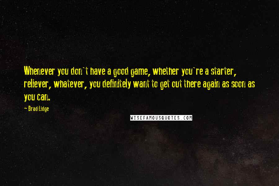 Brad Lidge Quotes: Whenever you don't have a good game, whether you're a starter, reliever, whatever, you definitely want to get out there again as soon as you can.