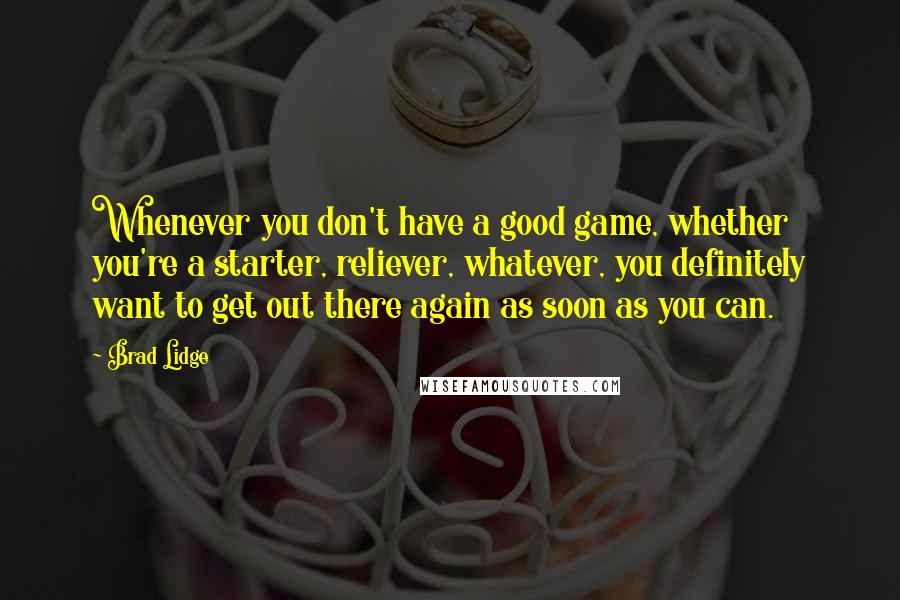 Brad Lidge Quotes: Whenever you don't have a good game, whether you're a starter, reliever, whatever, you definitely want to get out there again as soon as you can.