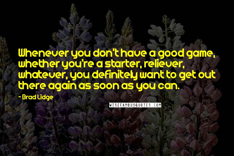 Brad Lidge Quotes: Whenever you don't have a good game, whether you're a starter, reliever, whatever, you definitely want to get out there again as soon as you can.