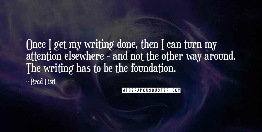 Brad Listi Quotes: Once I get my writing done, then I can turn my attention elsewhere - and not the other way around. The writing has to be the foundation.