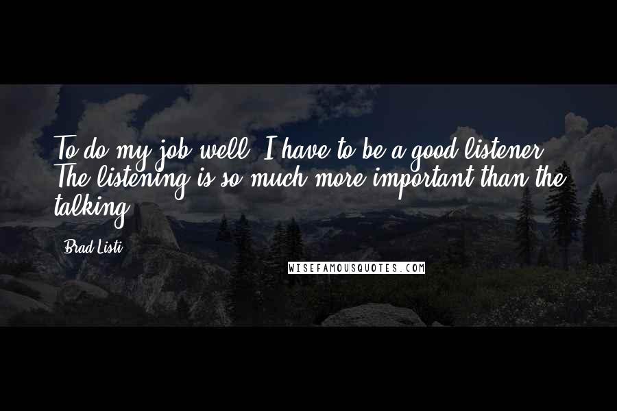 Brad Listi Quotes: To do my job well, I have to be a good listener. The listening is so much more important than the talking.