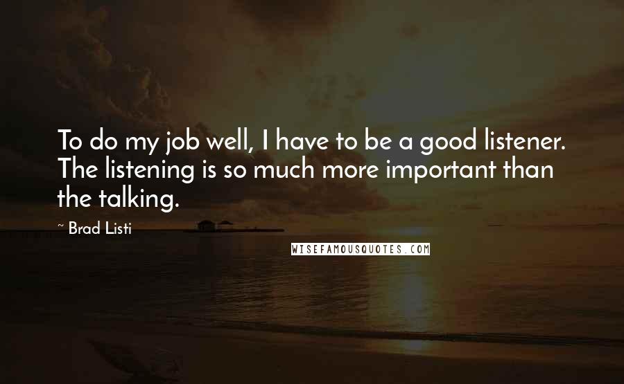 Brad Listi Quotes: To do my job well, I have to be a good listener. The listening is so much more important than the talking.