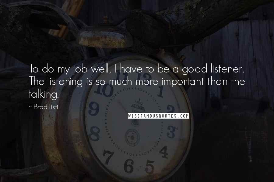 Brad Listi Quotes: To do my job well, I have to be a good listener. The listening is so much more important than the talking.