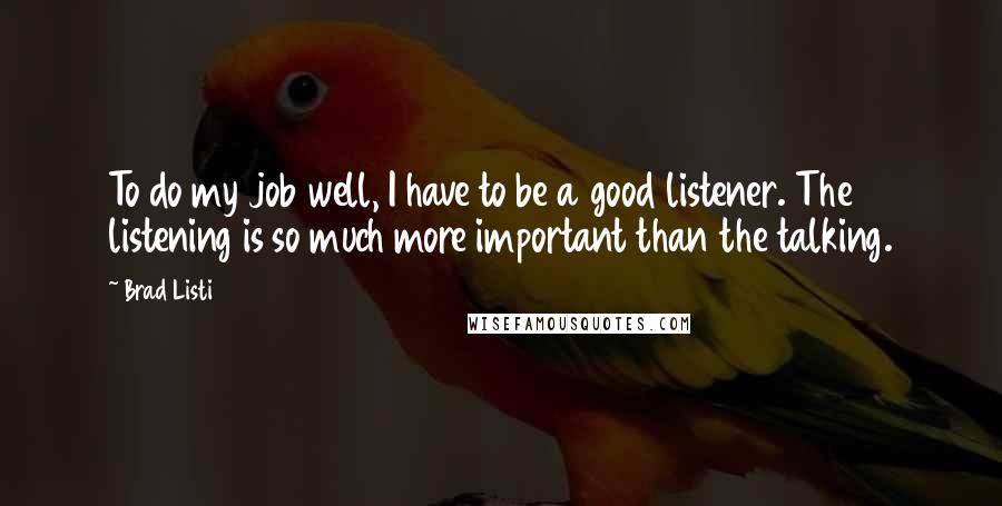 Brad Listi Quotes: To do my job well, I have to be a good listener. The listening is so much more important than the talking.