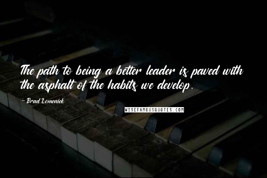 Brad Lomenick Quotes: The path to being a better leader is paved with the asphalt of the habits we develop.