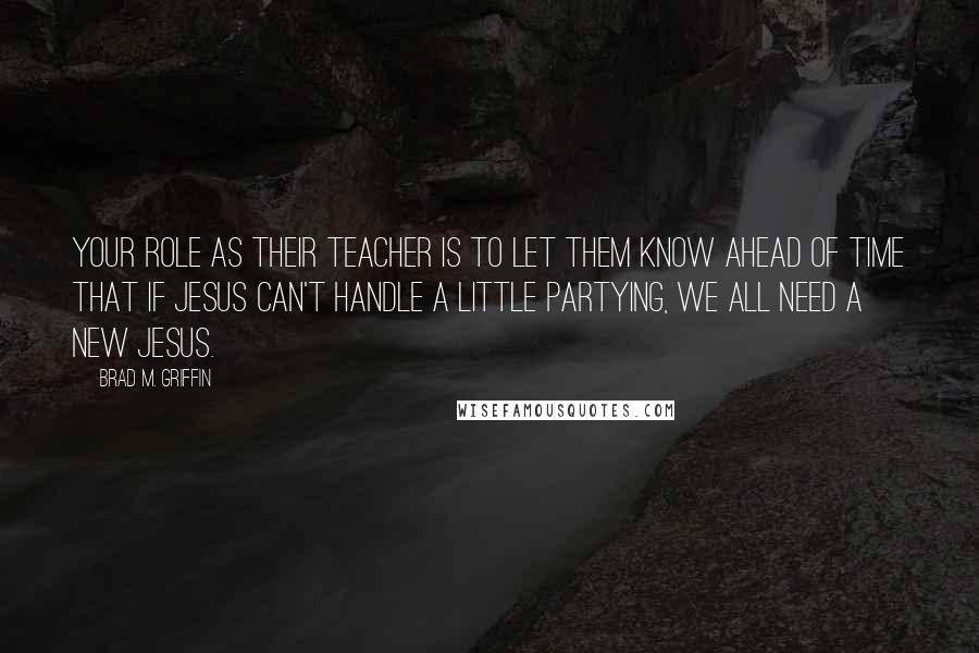 Brad M. Griffin Quotes: Your role as their teacher is to let them know ahead of time that if Jesus can't handle a little partying, we all need a new Jesus.