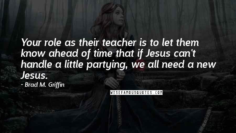 Brad M. Griffin Quotes: Your role as their teacher is to let them know ahead of time that if Jesus can't handle a little partying, we all need a new Jesus.