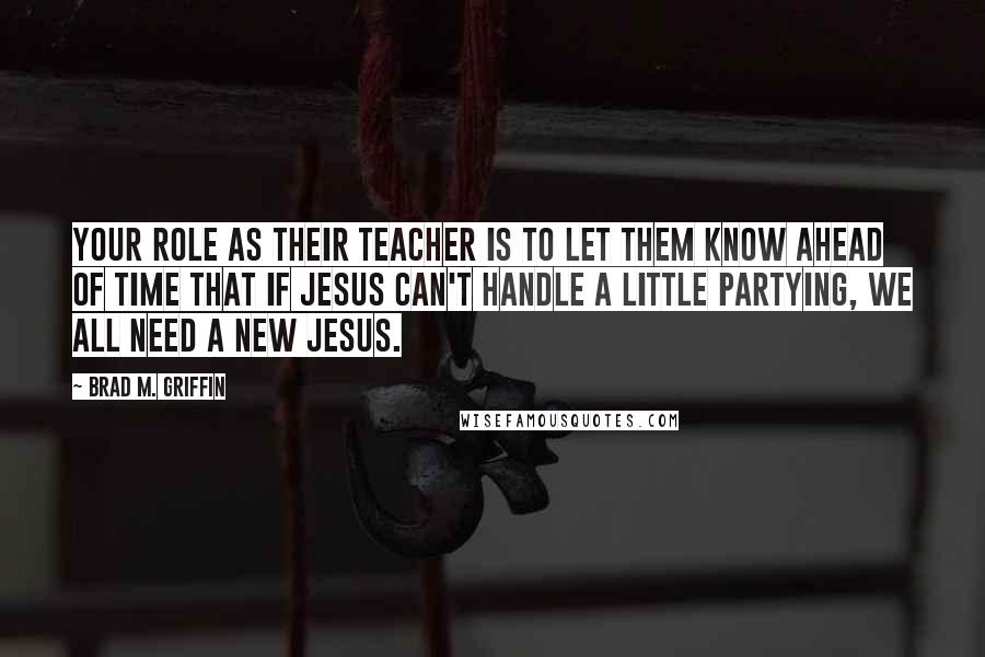 Brad M. Griffin Quotes: Your role as their teacher is to let them know ahead of time that if Jesus can't handle a little partying, we all need a new Jesus.