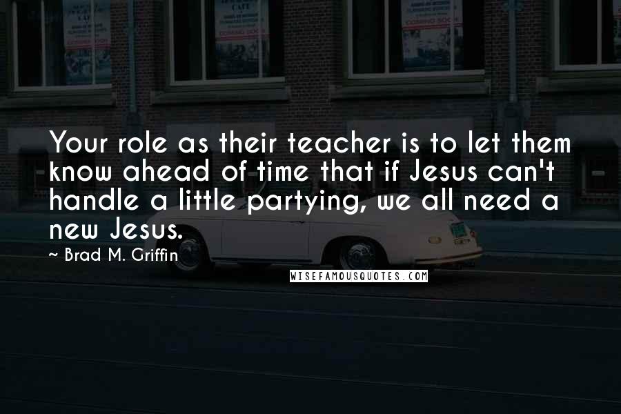 Brad M. Griffin Quotes: Your role as their teacher is to let them know ahead of time that if Jesus can't handle a little partying, we all need a new Jesus.