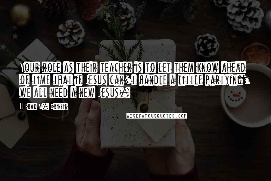 Brad M. Griffin Quotes: Your role as their teacher is to let them know ahead of time that if Jesus can't handle a little partying, we all need a new Jesus.