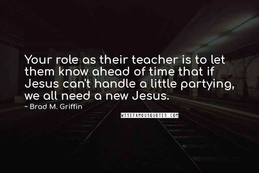 Brad M. Griffin Quotes: Your role as their teacher is to let them know ahead of time that if Jesus can't handle a little partying, we all need a new Jesus.