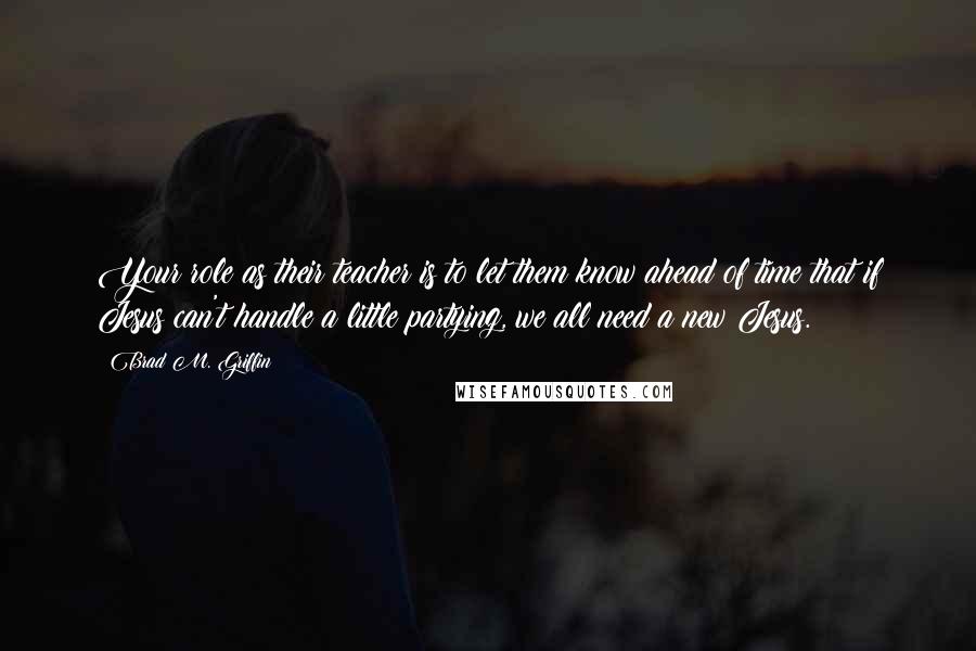 Brad M. Griffin Quotes: Your role as their teacher is to let them know ahead of time that if Jesus can't handle a little partying, we all need a new Jesus.